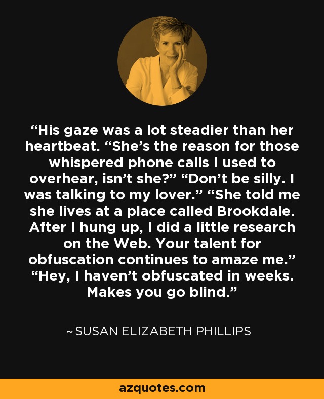 His gaze was a lot steadier than her heartbeat. “She’s the reason for those whispered phone calls I used to overhear, isn’t she?” “Don’t be silly. I was talking to my lover.” “She told me she lives at a place called Brookdale. After I hung up, I did a little research on the Web. Your talent for obfuscation continues to amaze me.” “Hey, I haven’t obfuscated in weeks. Makes you go blind. - Susan Elizabeth Phillips