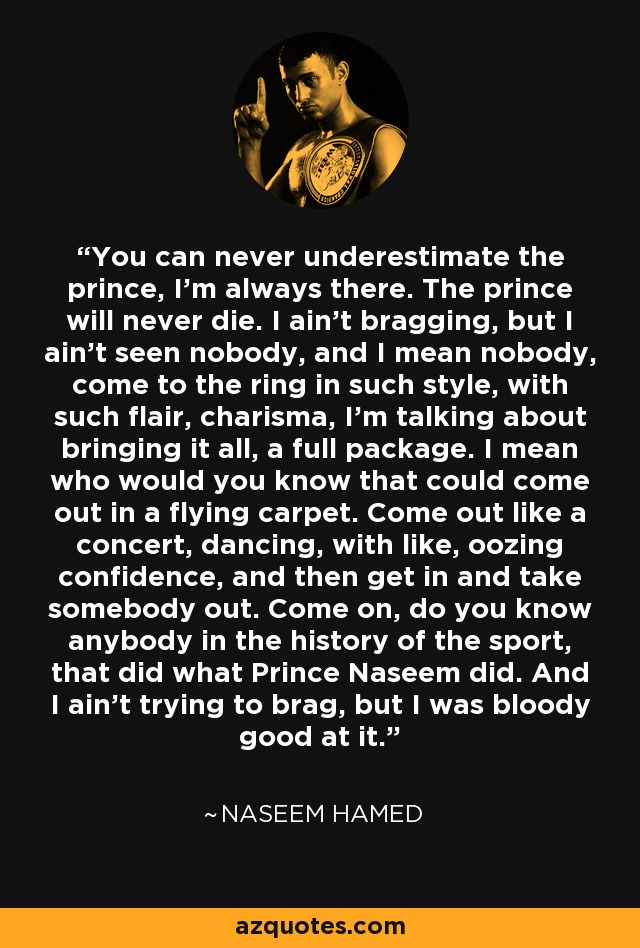 You can never underestimate the prince, I'm always there. The prince will never die. I ain't bragging, but I ain't seen nobody, and I mean nobody, come to the ring in such style, with such flair, charisma, I'm talking about bringing it all, a full package. I mean who would you know that could come out in a flying carpet. Come out like a concert, dancing, with like, oozing confidence, and then get in and take somebody out. Come on, do you know anybody in the history of the sport, that did what Prince Naseem did. And I ain't trying to brag, but I was bloody good at it. - Naseem Hamed