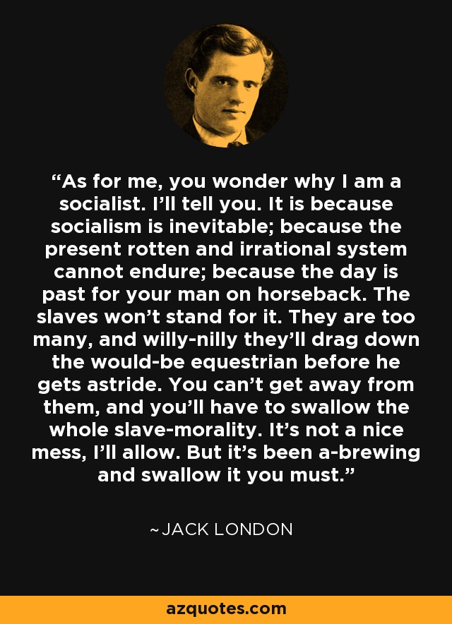 As for me, you wonder why I am a socialist. I'll tell you. It is because socialism is inevitable; because the present rotten and irrational system cannot endure; because the day is past for your man on horseback. The slaves won't stand for it. They are too many, and willy-nilly they'll drag down the would-be equestrian before he gets astride. You can't get away from them, and you'll have to swallow the whole slave-morality. It's not a nice mess, I'll allow. But it's been a-brewing and swallow it you must. - Jack London