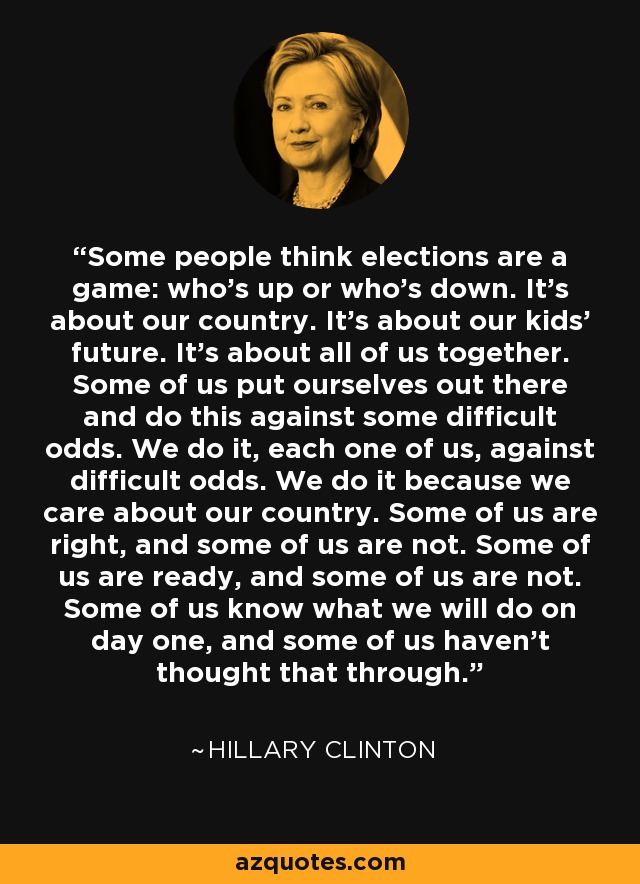 Some people think elections are a game: who's up or who's down. It's about our country. It's about our kids' future. It's about all of us together. Some of us put ourselves out there and do this against some difficult odds. We do it, each one of us, against difficult odds. We do it because we care about our country. Some of us are right, and some of us are not. Some of us are ready, and some of us are not. Some of us know what we will do on day one, and some of us haven't thought that through. - Hillary Clinton