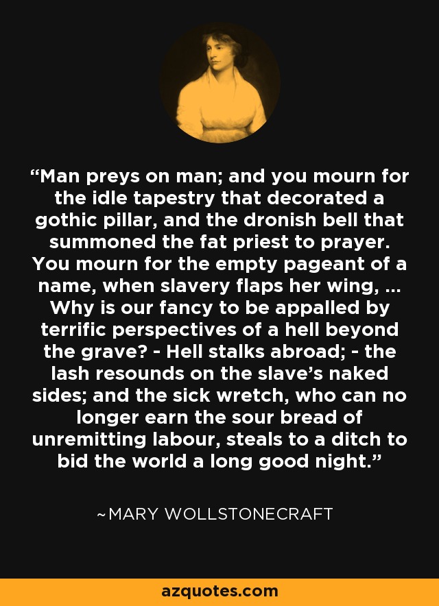 Man preys on man; and you mourn for the idle tapestry that decorated a gothic pillar, and the dronish bell that summoned the fat priest to prayer. You mourn for the empty pageant of a name, when slavery flaps her wing, ... Why is our fancy to be appalled by terrific perspectives of a hell beyond the grave? - Hell stalks abroad; - the lash resounds on the slave's naked sides; and the sick wretch, who can no longer earn the sour bread of unremitting labour, steals to a ditch to bid the world a long good night. - Mary Wollstonecraft