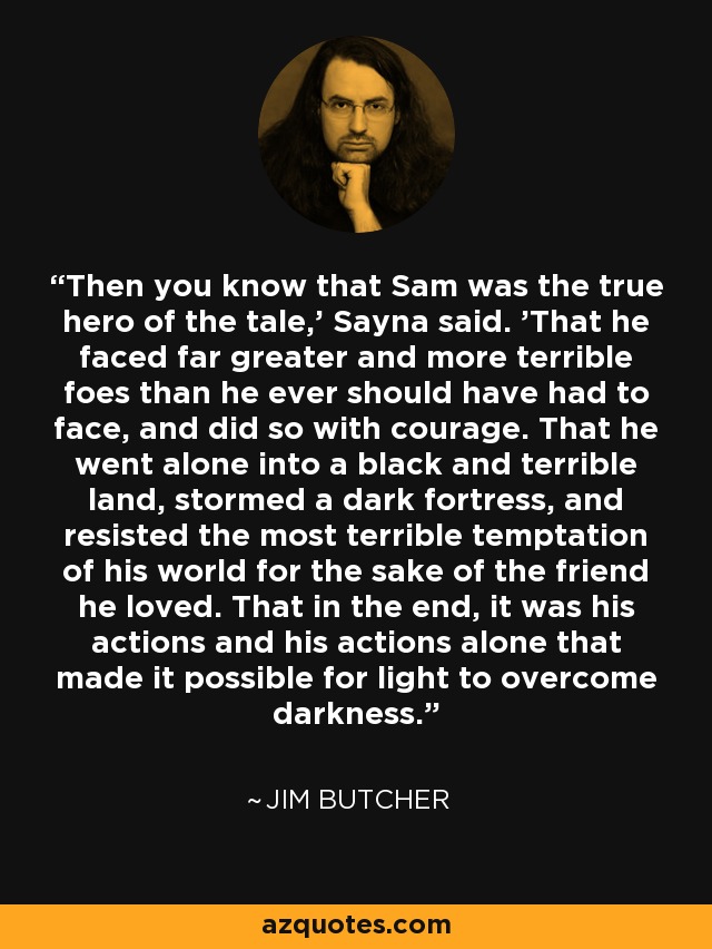 Then you know that Sam was the true hero of the tale,' Sayna said. 'That he faced far greater and more terrible foes than he ever should have had to face, and did so with courage. That he went alone into a black and terrible land, stormed a dark fortress, and resisted the most terrible temptation of his world for the sake of the friend he loved. That in the end, it was his actions and his actions alone that made it possible for light to overcome darkness. - Jim Butcher