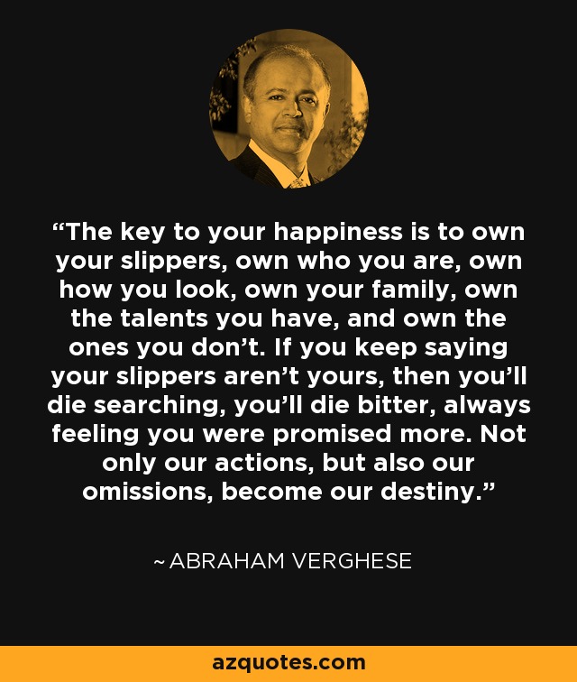 The key to your happiness is to own your slippers, own who you are, own how you look, own your family, own the talents you have, and own the ones you don't. If you keep saying your slippers aren't yours, then you'll die searching, you'll die bitter, always feeling you were promised more. Not only our actions, but also our omissions, become our destiny. - Abraham Verghese