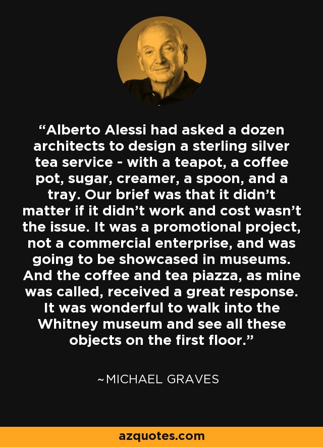 Alberto Alessi had asked a dozen architects to design a sterling silver tea service - with a teapot, a coffee pot, sugar, creamer, a spoon, and a tray. Our brief was that it didn't matter if it didn't work and cost wasn't the issue. It was a promotional project, not a commercial enterprise, and was going to be showcased in museums. And the coffee and tea piazza, as mine was called, received a great response. It was wonderful to walk into the Whitney museum and see all these objects on the first floor. - Michael Graves