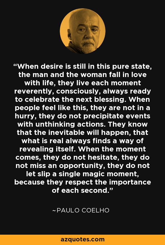 When desire is still in this pure state, the man and the woman fall in love with life, they live each moment reverently, consciously, always ready to celebrate the next blessing. When people feel like this, they are not in a hurry, they do not precipitate events with unthinking actions. They know that the inevitable will happen, that what is real always finds a way of revealing itself. When the moment comes, they do not hesitate, they do not miss an opportunity, they do not let slip a single magic moment, because they respect the importance of each second. - Paulo Coelho