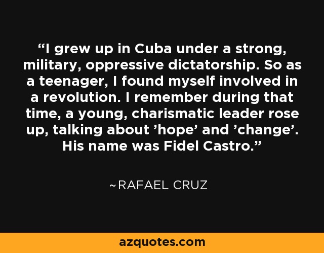 I grew up in Cuba under a strong, military, oppressive dictatorship. So as a teenager, I found myself involved in a revolution. I remember during that time, a young, charismatic leader rose up, talking about 'hope' and 'change'. His name was Fidel Castro. - Rafael Cruz