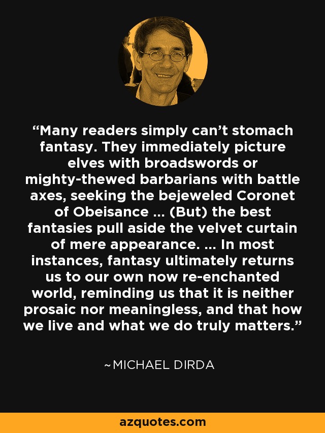 Many readers simply can't stomach fantasy. They immediately picture elves with broadswords or mighty-thewed barbarians with battle axes, seeking the bejeweled Coronet of Obeisance ... (But) the best fantasies pull aside the velvet curtain of mere appearance. ... In most instances, fantasy ultimately returns us to our own now re-enchanted world, reminding us that it is neither prosaic nor meaningless, and that how we live and what we do truly matters. - Michael Dirda