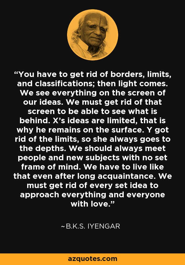 You have to get rid of borders, limits, and classifications; then light comes. We see everything on the screen of our ideas. We must get rid of that screen to be able to see what is behind. X's ideas are limited, that is why he remains on the surface. Y got rid of the limits, so she always goes to the depths. We should always meet people and new subjects with no set frame of mind. We have to live like that even after long acquaintance. We must get rid of every set idea to approach everything and everyone with love. - B.K.S. Iyengar