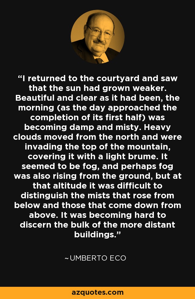 I returned to the courtyard and saw that the sun had grown weaker. Beautiful and clear as it had been, the morning (as the day approached the completion of its first half) was becoming damp and misty. Heavy clouds moved from the north and were invading the top of the mountain, covering it with a light brume. It seemed to be fog, and perhaps fog was also rising from the ground, but at that altitude it was difficult to distinguish the mists that rose from below and those that come down from above. It was becoming hard to discern the bulk of the more distant buildings. - Umberto Eco
