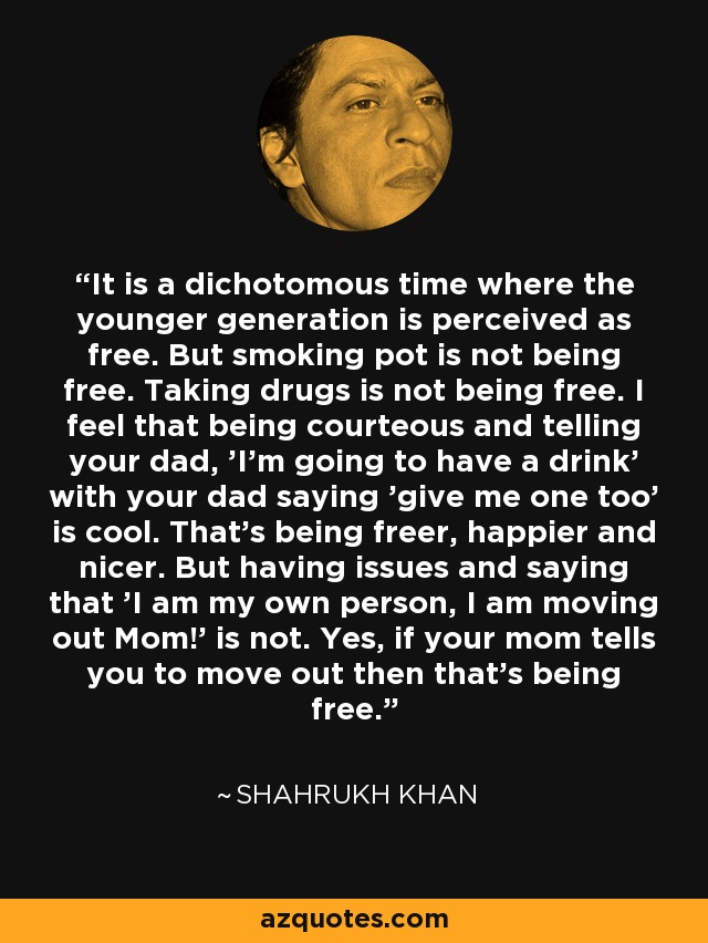 It is a dichotomous time where the younger generation is perceived as free. But smoking pot is not being free. Taking drugs is not being free. I feel that being courteous and telling your dad, 'I'm going to have a drink' with your dad saying 'give me one too' is cool. That's being freer, happier and nicer. But having issues and saying that 'I am my own person, I am moving out Mom!' is not. Yes, if your mom tells you to move out then that's being free. - Shahrukh Khan