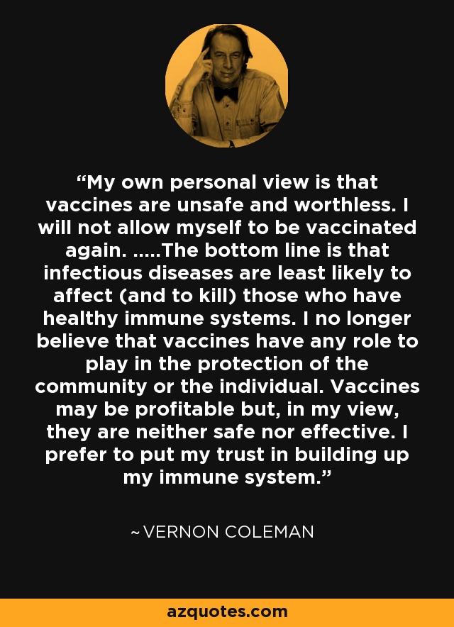 My own personal view is that vaccines are unsafe and worthless. I will not allow myself to be vaccinated again. .....The bottom line is that infectious diseases are least likely to affect (and to kill) those who have healthy immune systems. I no longer believe that vaccines have any role to play in the protection of the community or the individual. Vaccines may be profitable but, in my view, they are neither safe nor effective. I prefer to put my trust in building up my immune system. - Vernon Coleman