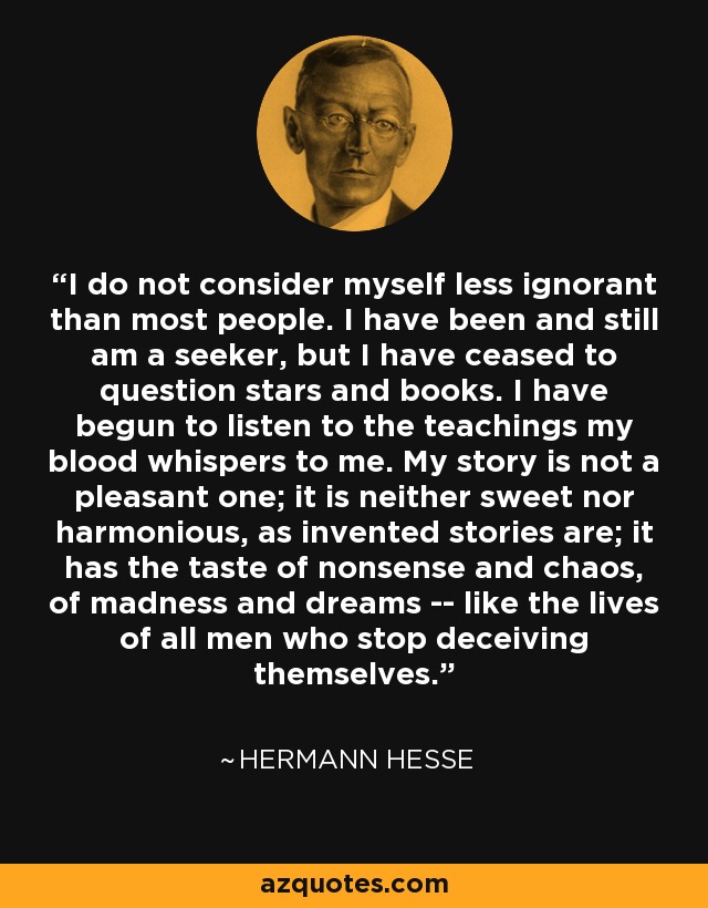 I do not consider myself less ignorant than most people. I have been and still am a seeker, but I have ceased to question stars and books. I have begun to listen to the teachings my blood whispers to me. My story is not a pleasant one; it is neither sweet nor harmonious, as invented stories are; it has the taste of nonsense and chaos, of madness and dreams -- like the lives of all men who stop deceiving themselves. - Hermann Hesse