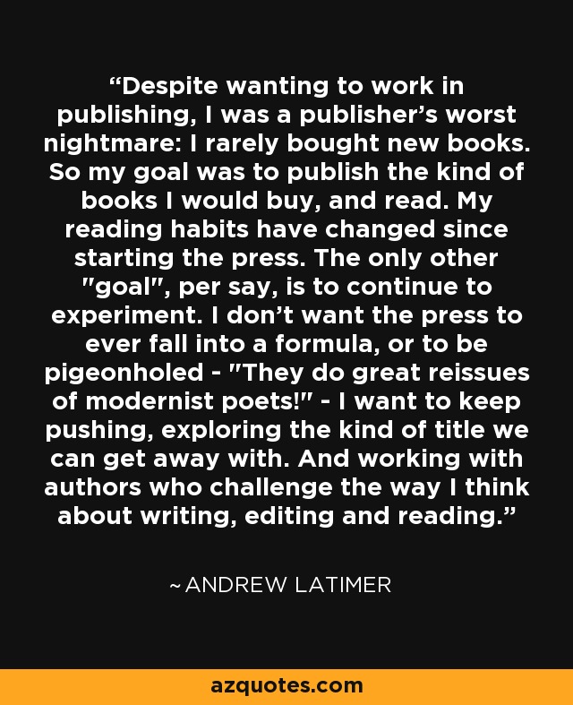 Despite wanting to work in publishing, I was a publisher's worst nightmare: I rarely bought new books. So my goal was to publish the kind of books I would buy, and read. My reading habits have changed since starting the press. The only other 