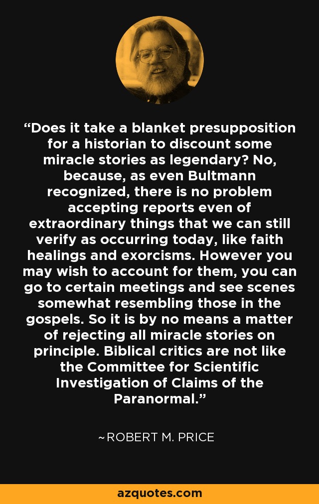 Does it take a blanket presupposition for a historian to discount some miracle stories as legendary? No, because, as even Bultmann recognized, there is no problem accepting reports even of extraordinary things that we can still verify as occurring today, like faith healings and exorcisms. However you may wish to account for them, you can go to certain meetings and see scenes somewhat resembling those in the gospels. So it is by no means a matter of rejecting all miracle stories on principle. Biblical critics are not like the Committee for Scientific Investigation of Claims of the Paranormal. - Robert M. Price