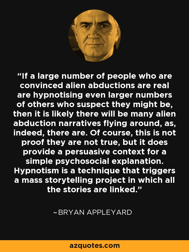 If a large number of people who are convinced alien abductions are real are hypnotising even larger numbers of others who suspect they might be, then it is likely there will be many alien abduction narratives flying around, as, indeed, there are. Of course, this is not proof they are not true, but it does provide a persuasive context for a simple psychosocial explanation. Hypnotism is a technique that triggers a mass storytelling project in which all the stories are linked. - Bryan Appleyard