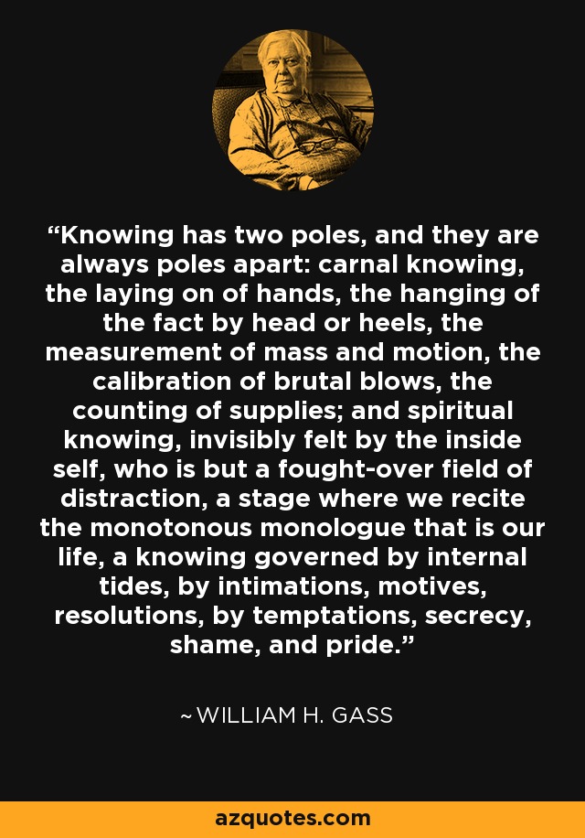 Knowing has two poles, and they are always poles apart: carnal knowing, the laying on of hands, the hanging of the fact by head or heels, the measurement of mass and motion, the calibration of brutal blows, the counting of supplies; and spiritual knowing, invisibly felt by the inside self, who is but a fought-over field of distraction, a stage where we recite the monotonous monologue that is our life, a knowing governed by internal tides, by intimations, motives, resolutions, by temptations, secrecy, shame, and pride. - William H. Gass