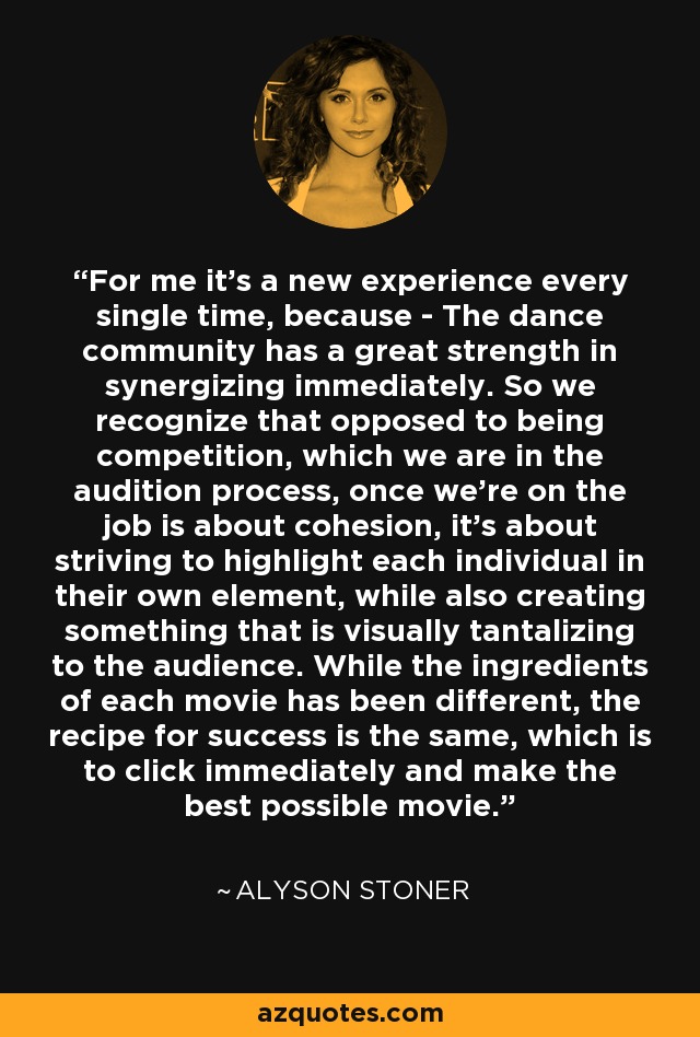 For me it's a new experience every single time, because - The dance community has a great strength in synergizing immediately. So we recognize that opposed to being competition, which we are in the audition process, once we're on the job is about cohesion, it's about striving to highlight each individual in their own element, while also creating something that is visually tantalizing to the audience. While the ingredients of each movie has been different, the recipe for success is the same, which is to click immediately and make the best possible movie. - Alyson Stoner