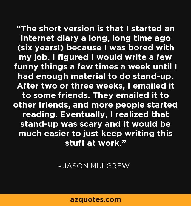 The short version is that I started an internet diary a long, long time ago (six years!) because I was bored with my job. I figured I would write a few funny things a few times a week until I had enough material to do stand-up. After two or three weeks, I emailed it to some friends. They emailed it to other friends, and more people started reading. Eventually, I realized that stand-up was scary and it would be much easier to just keep writing this stuff at work. - Jason Mulgrew