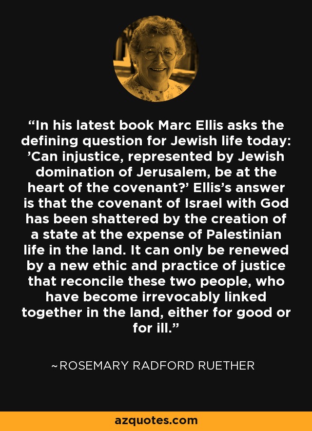 In his latest book Marc Ellis asks the defining question for Jewish life today: 'Can injustice, represented by Jewish domination of Jerusalem, be at the heart of the covenant?' Ellis's answer is that the covenant of Israel with God has been shattered by the creation of a state at the expense of Palestinian life in the land. It can only be renewed by a new ethic and practice of justice that reconcile these two people, who have become irrevocably linked together in the land, either for good or for ill. - Rosemary Radford Ruether