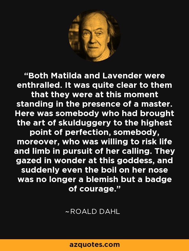 Both Matilda and Lavender were enthralled. It was quite clear to them that they were at this moment standing in the presence of a master. Here was somebody who had brought the art of skulduggery to the highest point of perfection, somebody, moreover, who was willing to risk life and limb in pursuit of her calling. They gazed in wonder at this goddess, and suddenly even the boil on her nose was no longer a blemish but a badge of courage. - Roald Dahl