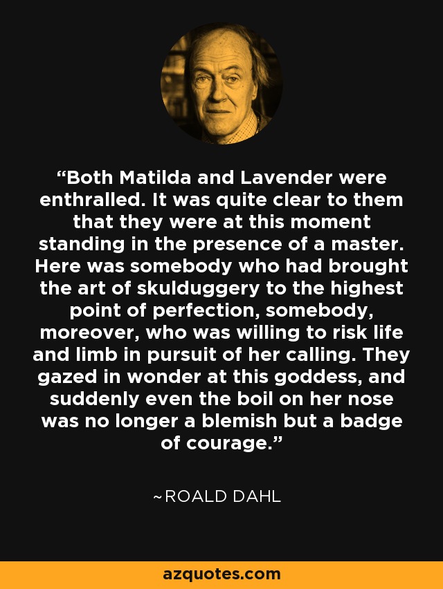 Both Matilda and Lavender were enthralled. It was quite clear to them that they were at this moment standing in the presence of a master. Here was somebody who had brought the art of skulduggery to the highest point of perfection, somebody, moreover, who was willing to risk life and limb in pursuit of her calling. They gazed in wonder at this goddess, and suddenly even the boil on her nose was no longer a blemish but a badge of courage. - Roald Dahl