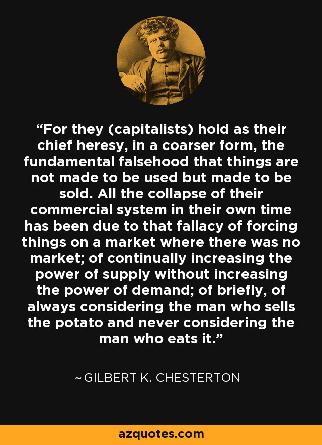 For they (capitalists) hold as their chief heresy, in a coarser form, the fundamental falsehood that things are not made to be used but made to be sold. All the collapse of their commercial system in their own time has been due to that fallacy of forcing things on a market where there was no market; of continually increasing the power of supply without increasing the power of demand; of briefly, of always considering the man who sells the potato and never considering the man who eats it. - Gilbert K. Chesterton