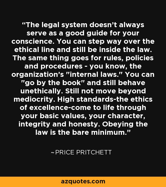 The legal system doesn't always serve as a good guide for your conscience. You can step way over the ethical line and still be inside the law. The same thing goes for rules, policies and procedures - you know, the organization's 
