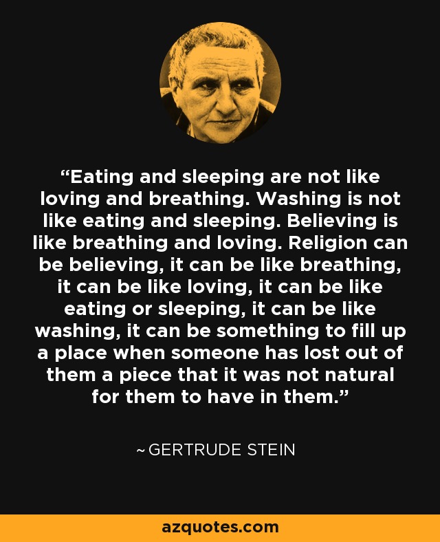 Eating and sleeping are not like loving and breathing. Washing is not like eating and sleeping. Believing is like breathing and loving. Religion can be believing, it can be like breathing, it can be like loving, it can be like eating or sleeping, it can be like washing, it can be something to fill up a place when someone has lost out of them a piece that it was not natural for them to have in them. - Gertrude Stein