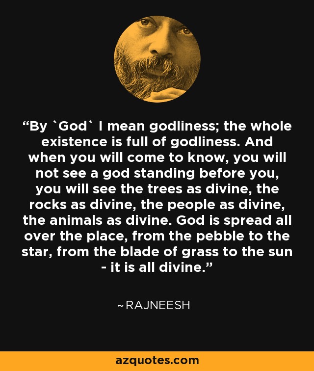 By `God` I mean godliness; the whole existence is full of godliness. And when you will come to know, you will not see a god standing before you, you will see the trees as divine, the rocks as divine, the people as divine, the animals as divine. God is spread all over the place, from the pebble to the star, from the blade of grass to the sun - it is all divine. - Rajneesh