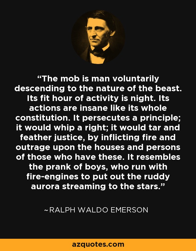 The mob is man voluntarily descending to the nature of the beast. Its fit hour of activity is night. Its actions are insane like its whole constitution. It persecutes a principle; it would whip a right; it would tar and feather justice, by inflicting fire and outrage upon the houses and persons of those who have these. It resembles the prank of boys, who run with fire-engines to put out the ruddy aurora streaming to the stars. - Ralph Waldo Emerson