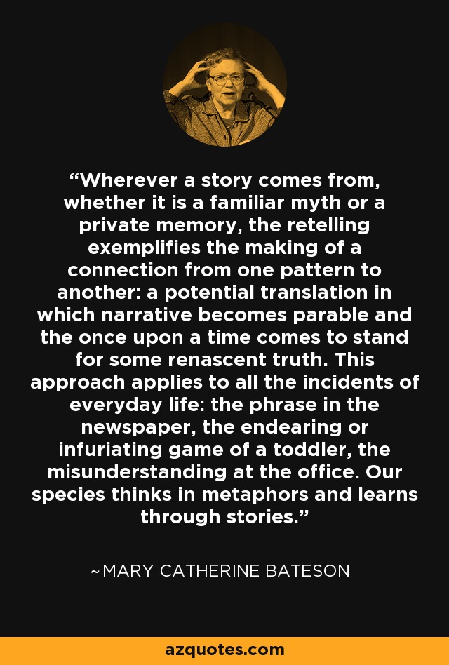 Wherever a story comes from, whether it is a familiar myth or a private memory, the retelling exemplifies the making of a connection from one pattern to another: a potential translation in which narrative becomes parable and the once upon a time comes to stand for some renascent truth. This approach applies to all the incidents of everyday life: the phrase in the newspaper, the endearing or infuriating game of a toddler, the misunderstanding at the office. Our species thinks in metaphors and learns through stories. - Mary Catherine Bateson Wherever a story comes from, whether it is a familiar myth or a private memory, the retelling exemplifies the making of a connection from one pattern to another: a potential translation in which narrative becomes parable and the once upon a time comes to stand for some renascent truth. This approach applies to all the incidents of everyday life: the phrase in the newspaper, the endearing or infuriating game of a toddler, the misunderstanding at the office. Our species thinks in metaphors and learns through stories. - Mary Catherine Bateson