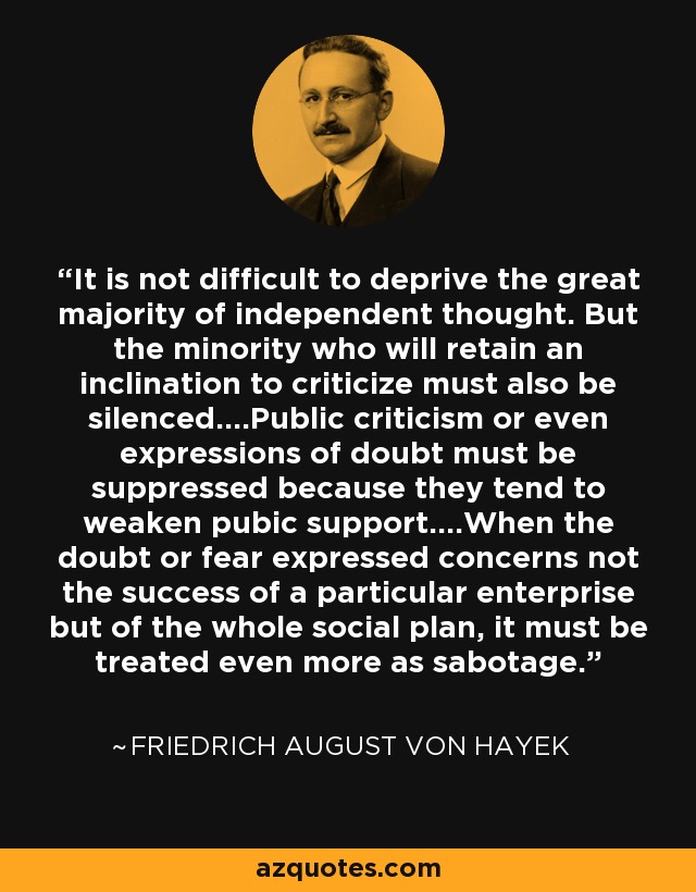 It is not difficult to deprive the great majority of independent thought. But the minority who will retain an inclination to criticize must also be silenced....Public criticism or even expressions of doubt must be suppressed because they tend to weaken pubic support....When the doubt or fear expressed concerns not the success of a particular enterprise but of the whole social plan, it must be treated even more as sabotage. - Friedrich August von Hayek