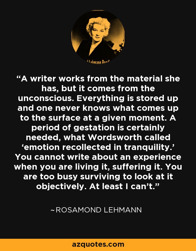 A writer works from the material she has, but it comes from the unconscious. Everything is stored up and one never knows what comes up to the surface at a given moment. A period of gestation is certainly needed, what Wordsworth called ‘emotion recollected in tranquility.’ You cannot write about an experience when you are living it, suffering it. You are too busy surviving to look at it objectively. At least I can’t. - Rosamond Lehmann