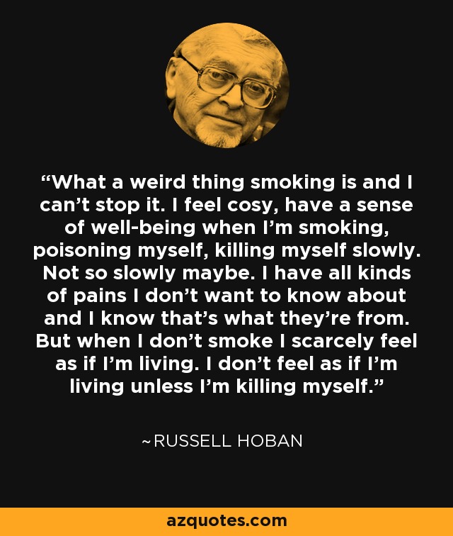 What a weird thing smoking is and I can't stop it. I feel cosy, have a sense of well-being when I'm smoking, poisoning myself, killing myself slowly. Not so slowly maybe. I have all kinds of pains I don't want to know about and I know that's what they're from. But when I don't smoke I scarcely feel as if I'm living. I don't feel as if I'm living unless I'm killing myself. - Russell Hoban