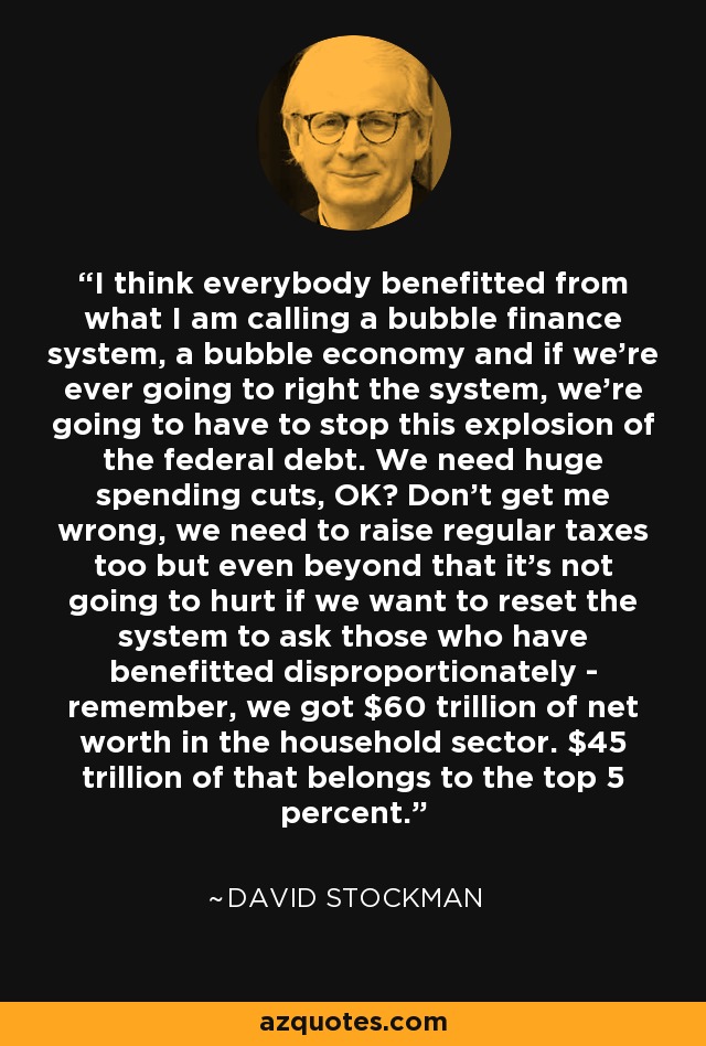 I think everybody benefitted from what I am calling a bubble finance system, a bubble economy and if we're ever going to right the system, we're going to have to stop this explosion of the federal debt. We need huge spending cuts, OK? Don't get me wrong, we need to raise regular taxes too but even beyond that it's not going to hurt if we want to reset the system to ask those who have benefitted disproportionately - remember, we got $60 trillion of net worth in the household sector. $45 trillion of that belongs to the top 5 percent. - David Stockman