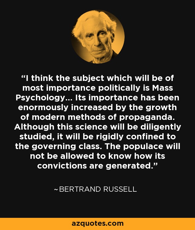 I think the subject which will be of most importance politically is Mass Psychology... Its importance has been enormously increased by the growth of modern methods of propaganda. Although this science will be diligently studied, it will be rigidly confined to the governing class. The populace will not be allowed to know how its convictions are generated. - Bertrand Russell I think the subject which will be of most importance politically is Mass Psychology... Its importance has been enormously increased by the growth of modern methods of propaganda. Although this science will be diligently studied, it will be rigidly confined to the governing class. The populace will not be allowed to know how its convictions are generated. - Bertrand Russell