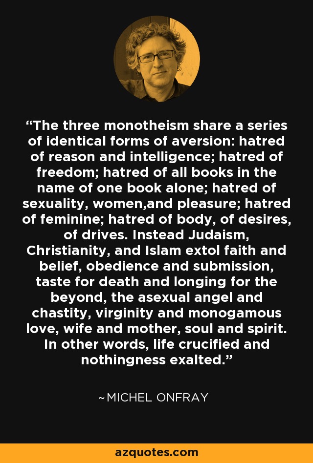 The three monotheism share a series of identical forms of aversion: hatred of reason and intelligence; hatred of freedom; hatred of all books in the name of one book alone; hatred of sexuality, women,and pleasure; hatred of feminine; hatred of body, of desires, of drives. Instead Judaism, Christianity, and Islam extol faith and belief, obedience and submission, taste for death and longing for the beyond, the asexual angel and chastity, virginity and monogamous love, wife and mother, soul and spirit. In other words, life crucified and nothingness exalted. - Michel Onfray