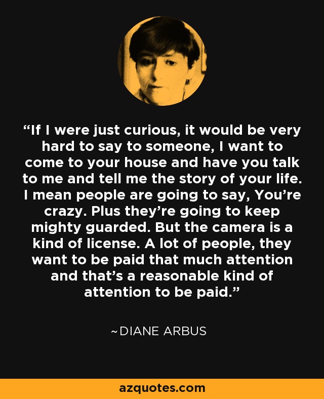If I were just curious, it would be very hard to say to someone, I want to come to your house and have you talk to me and tell me the story of your life. I mean people are going to say, You're crazy. Plus they're going to keep mighty guarded. But the camera is a kind of license. A lot of people, they want to be paid that much attention and that's a reasonable kind of attention to be paid. - Diane Arbus