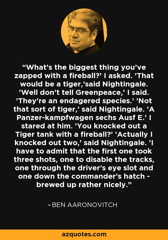 What's the biggest thing you've zapped with a fireball?' I asked. 'That would be a tiger,'said Nightingale. 'Well don't tell Greenpeace,' I said. 'They're an endagered species.' 'Not that sort of tiger,' said Nightingale. 'A Panzer-kampfwagen sechs Ausf E.' I stared at him. 'You knocked out a Tiger tank with a fireball?' 'Actually I knocked out two,' said Nightingale. 'I have to admit that the first one took three shots, one to disable the tracks, one through the driver's eye slot and one down the commander's hatch - brewed up rather nicely. - Ben Aaronovitch