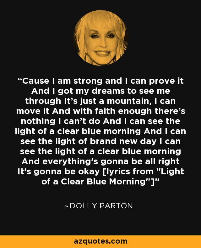 Cause I am strong and I can prove it And I got my dreams to see me through It's just a mountain, I can move it And with faith enough there's nothing I can't do And I can see the light of a clear blue morning And I can see the light of brand new day I can see the light of a clear blue morning And everything's gonna be all right It's gonna be okay [lyrics from 