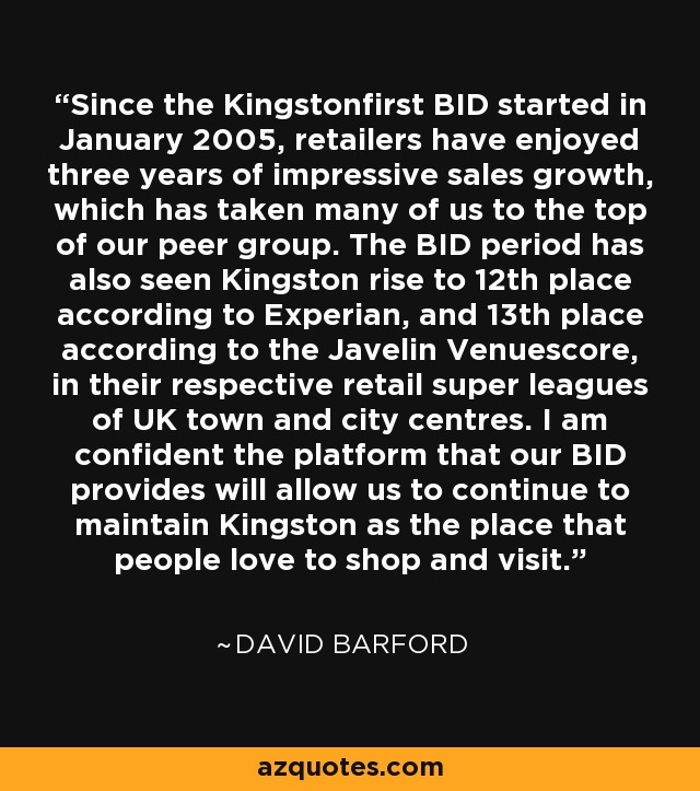 Since the Kingstonfirst BID started in January 2005, retailers have enjoyed three years of impressive sales growth, which has taken many of us to the top of our peer group. The BID period has also seen Kingston rise to 12th place according to Experian, and 13th place according to the Javelin Venuescore, in their respective retail super leagues of UK town and city centres. I am confident the platform that our BID provides will allow us to continue to maintain Kingston as the place that people love to shop and visit. - David Barford