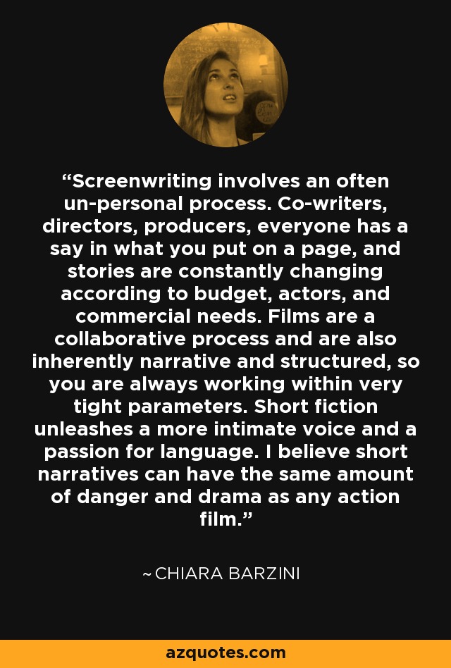 Screenwriting involves an often un-personal process. Co-writers, directors, producers, everyone has a say in what you put on a page, and stories are constantly changing according to budget, actors, and commercial needs. Films are a collaborative process and are also inherently narrative and structured, so you are always working within very tight parameters. Short fiction unleashes a more intimate voice and a passion for language. I believe short narratives can have the same amount of danger and drama as any action film. - Chiara Barzini