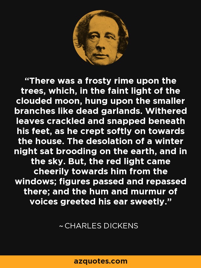 There was a frosty rime upon the trees, which, in the faint light of the clouded moon, hung upon the smaller branches like dead garlands. Withered leaves crackled and snapped beneath his feet, as he crept softly on towards the house. The desolation of a winter night sat brooding on the earth, and in the sky. But, the red light came cheerily towards him from the windows; figures passed and repassed there; and the hum and murmur of voices greeted his ear sweetly. - Charles Dickens