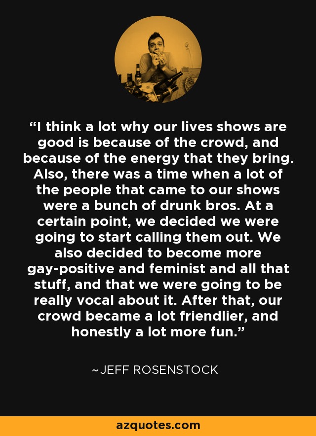 I think a lot why our lives shows are good is because of the crowd, and because of the energy that they bring. Also, there was a time when a lot of the people that came to our shows were a bunch of drunk bros. At a certain point, we decided we were going to start calling them out. We also decided to become more gay-positive and feminist and all that stuff, and that we were going to be really vocal about it. After that, our crowd became a lot friendlier, and honestly a lot more fun. - Jeff Rosenstock