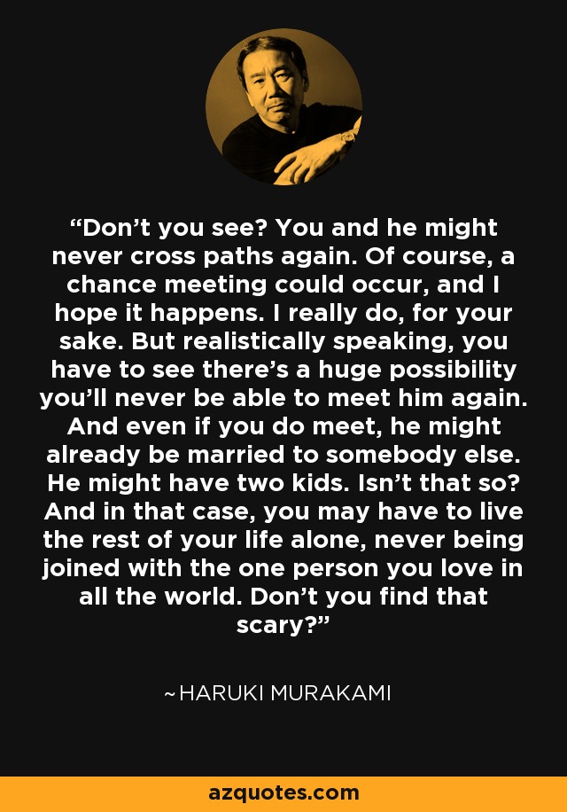 Don’t you see? You and he might never cross paths again. Of course, a chance meeting could occur, and I hope it happens. I really do, for your sake. But realistically speaking, you have to see there’s a huge possibility you’ll never be able to meet him again. And even if you do meet, he might already be married to somebody else. He might have two kids. Isn’t that so? And in that case, you may have to live the rest of your life alone, never being joined with the one person you love in all the world. Don’t you find that scary? - Haruki Murakami