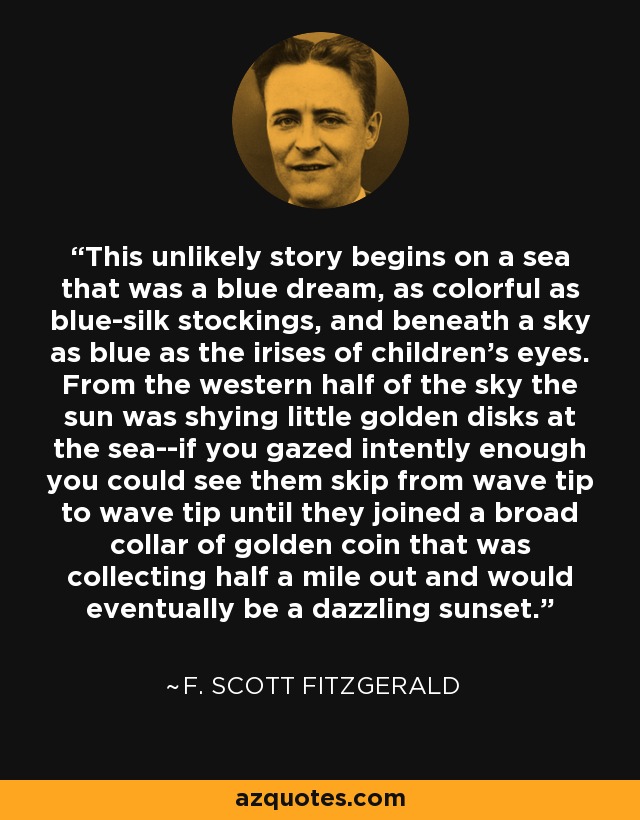 This unlikely story begins on a sea that was a blue dream, as colorful as blue-silk stockings, and beneath a sky as blue as the irises of children's eyes. From the western half of the sky the sun was shying little golden disks at the sea--if you gazed intently enough you could see them skip from wave tip to wave tip until they joined a broad collar of golden coin that was collecting half a mile out and would eventually be a dazzling sunset. - F. Scott Fitzgerald