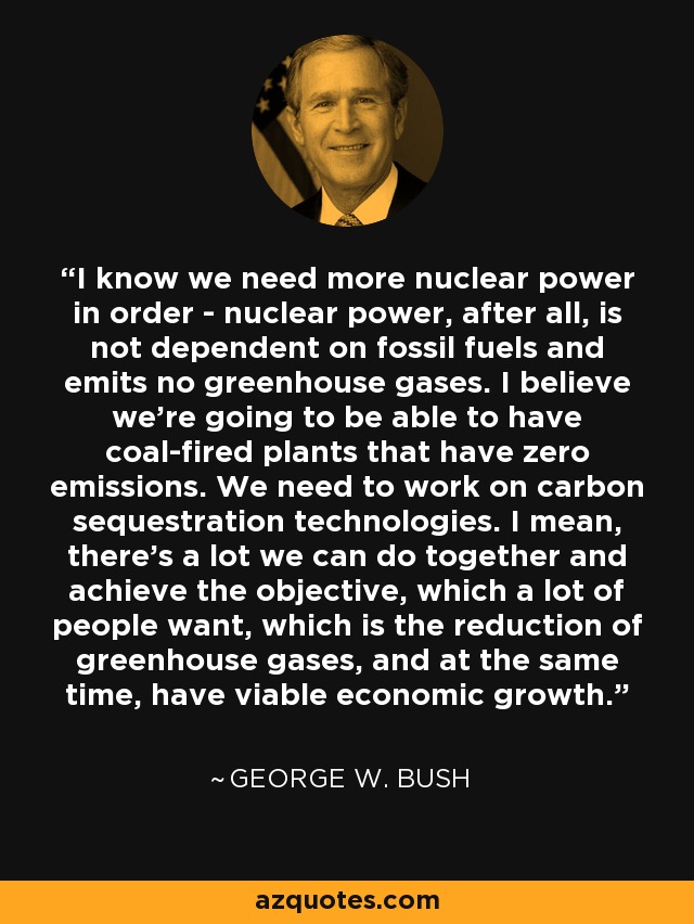 I know we need more nuclear power in order - nuclear power, after all, is not dependent on fossil fuels and emits no greenhouse gases. I believe we're going to be able to have coal-fired plants that have zero emissions. We need to work on carbon sequestration technologies. I mean, there's a lot we can do together and achieve the objective, which a lot of people want, which is the reduction of greenhouse gases, and at the same time, have viable economic growth. - George W. Bush