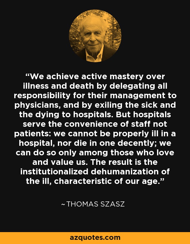 We achieve active mastery over illness and death by delegating all responsibility for their management to physicians, and by exiling the sick and the dying to hospitals. But hospitals serve the convenience of staff not patients: we cannot be properly ill in a hospital, nor die in one decently; we can do so only among those who love and value us. The result is the institutionalized dehumanization of the ill, characteristic of our age. - Thomas Szasz