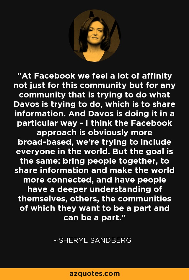 At Facebook we feel a lot of affinity not just for this community but for any community that is trying to do what Davos is trying to do, which is to share information. And Davos is doing it in a particular way - I think the Facebook approach is obviously more broad-based, we're trying to include everyone in the world. But the goal is the same: bring people together, to share information and make the world more connected, and have people have a deeper understanding of themselves, others, the communities of which they want to be a part and can be a part. - Sheryl Sandberg