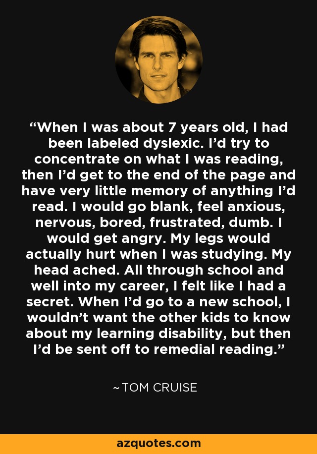 When I was about 7 years old, I had been labeled dyslexic. I'd try to concentrate on what I was reading, then I'd get to the end of the page and have very little memory of anything I'd read. I would go blank, feel anxious, nervous, bored, frustrated, dumb. I would get angry. My legs would actually hurt when I was studying. My head ached. All through school and well into my career, I felt like I had a secret. When I'd go to a new school, I wouldn't want the other kids to know about my learning disability, but then I'd be sent off to remedial reading. - Tom Cruise